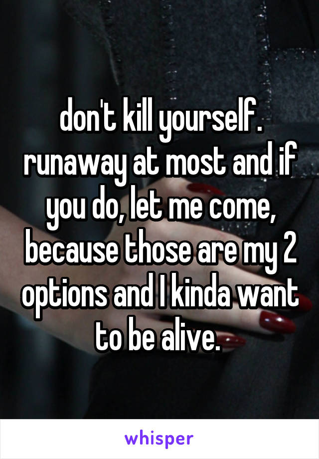 don't kill yourself. runaway at most and if you do, let me come, because those are my 2 options and I kinda want to be alive. 
