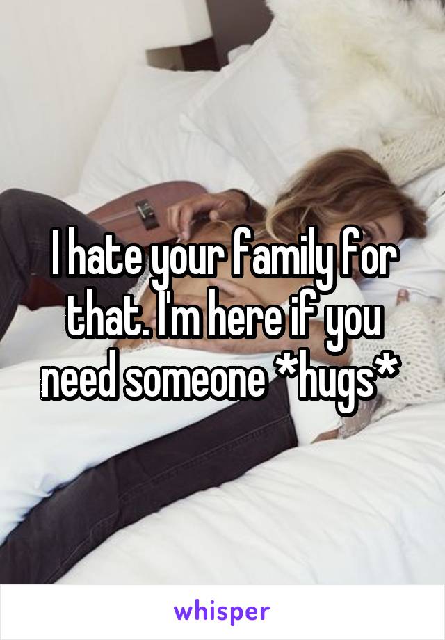 I hate your family for that. I'm here if you need someone *hugs* 