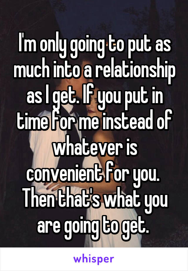 I'm only going to put as much into a relationship as I get. If you put in time for me instead of whatever is convenient for you.  Then that's what you are going to get. 