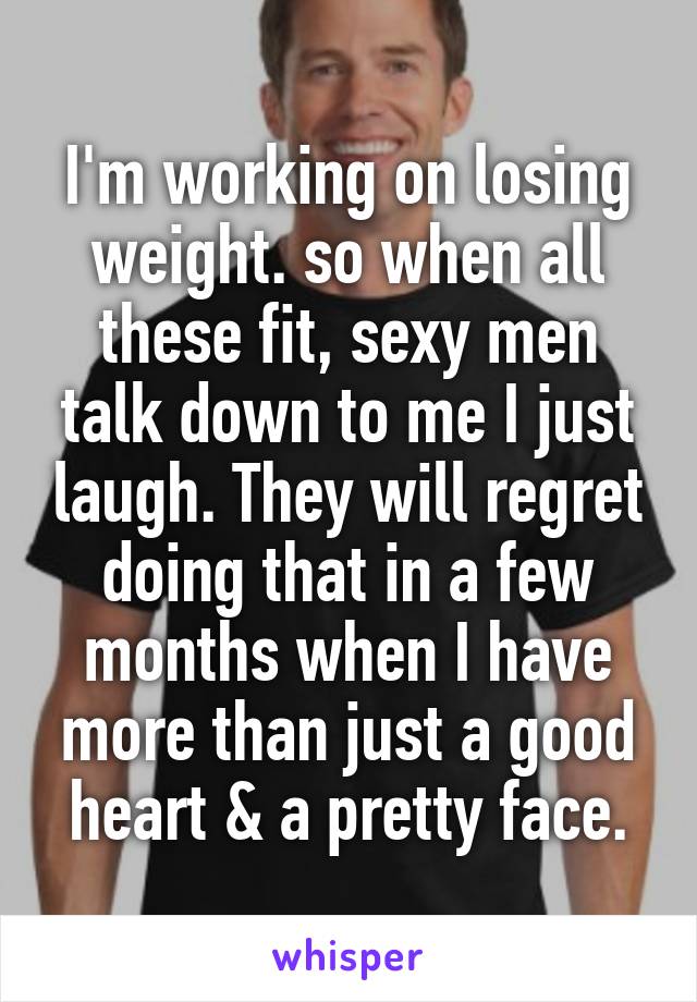 I'm working on losing weight. so when all these fit, sexy men talk down to me I just laugh. They will regret doing that in a few months when I have more than just a good heart & a pretty face.