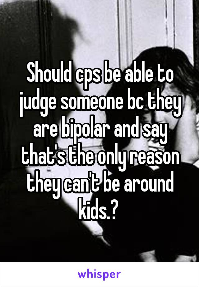 Should cps be able to judge someone bc they are bipolar and say that's the only reason they can't be around kids.? 