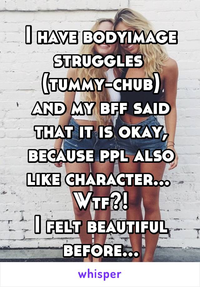 I have bodyimage struggles 
(tummy-chub)
and my bff said that it is okay, because ppl also like character... 
Wtf?!
I felt beautiful before...