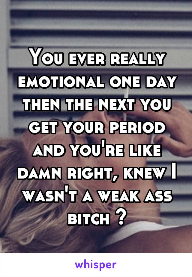 You ever really emotional one day then the next you get your period and you're like damn right, knew I wasn't a weak ass bitch ?