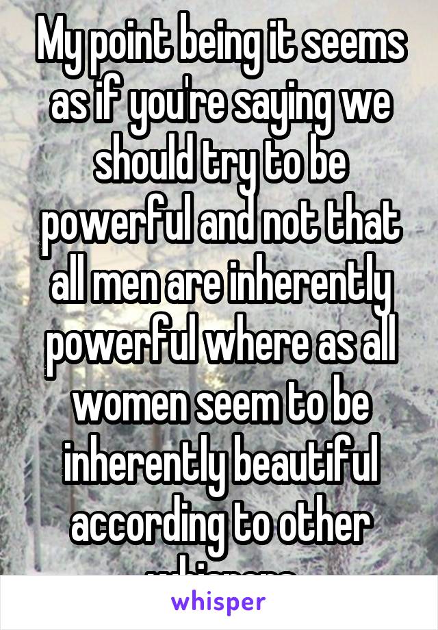 My point being it seems as if you're saying we should try to be powerful and not that all men are inherently powerful where as all women seem to be inherently beautiful according to other whispers