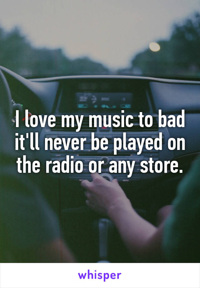 I love my music to bad it'll never be played on the radio or any store.