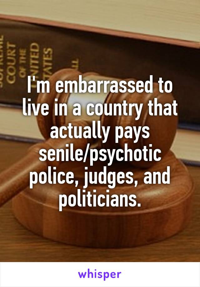 I'm embarrassed to live in a country that actually pays senile/psychotic police, judges, and politicians.