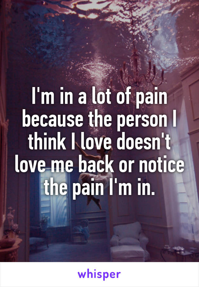 I'm in a lot of pain because the person I think I love doesn't love me back or notice the pain I'm in.