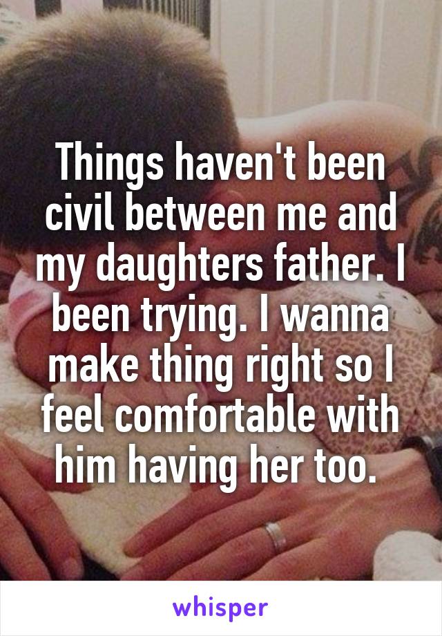 Things haven't been civil between me and my daughters father. I been trying. I wanna make thing right so I feel comfortable with him having her too. 