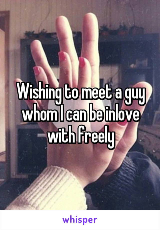 Wishing to meet a guy whom I can be inlove with freely