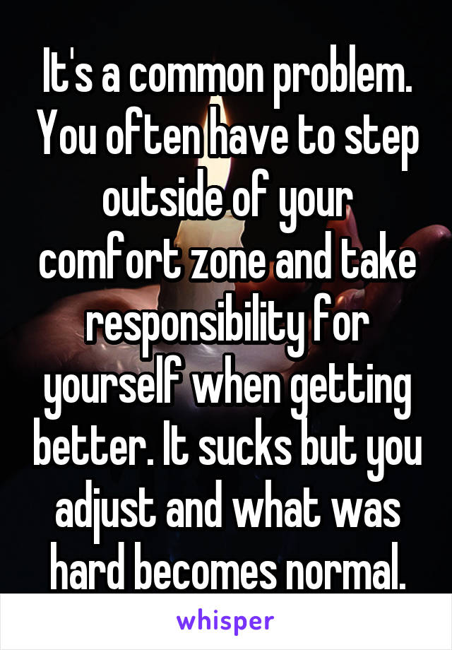 It's a common problem. You often have to step outside of your comfort zone and take responsibility for yourself when getting better. It sucks but you adjust and what was hard becomes normal.