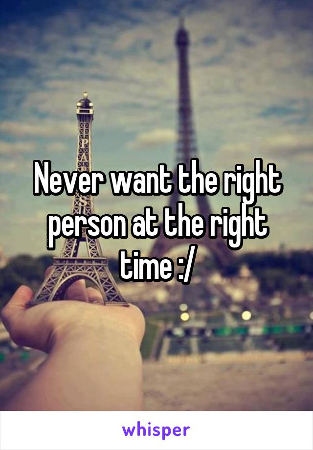 Never want the right person at the right time :/