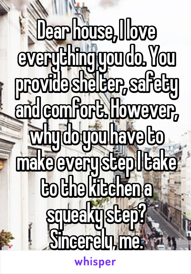 Dear house, I love everything you do. You provide shelter, safety and comfort. However, why do you have to make every step I take to the kitchen a squeaky step? Sincerely, me.