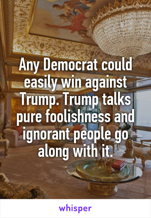 Any Democrat could easily win against Trump. Trump talks pure foolishness and ignorant people go along with it.