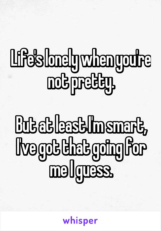 Life's lonely when you're not pretty.

But at least I'm smart, I've got that going for me I guess.