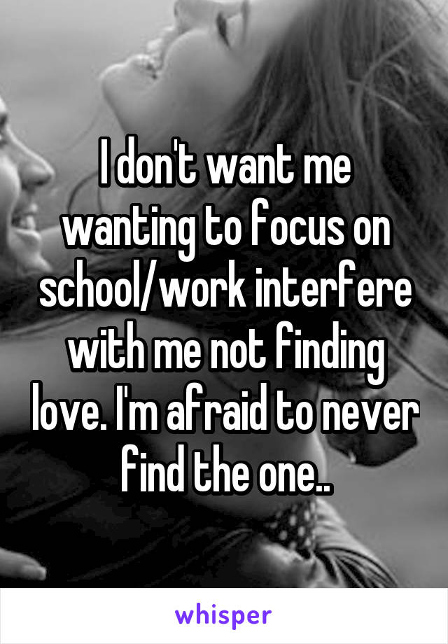 I don't want me wanting to focus on school/work interfere with me not finding love. I'm afraid to never find the one..