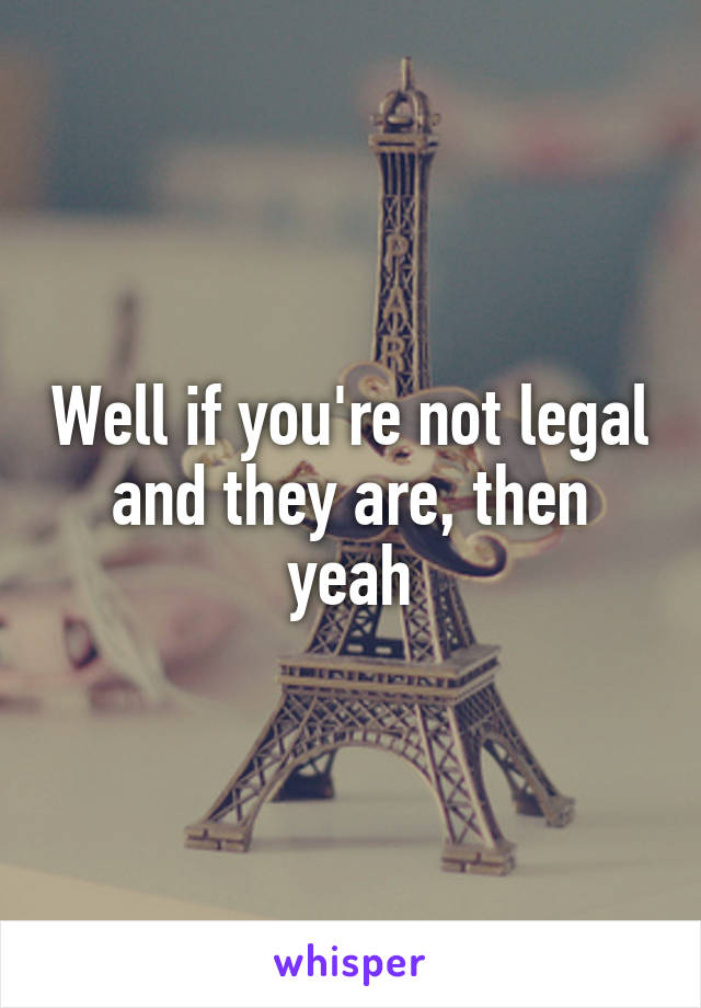 Well if you're not legal and they are, then yeah