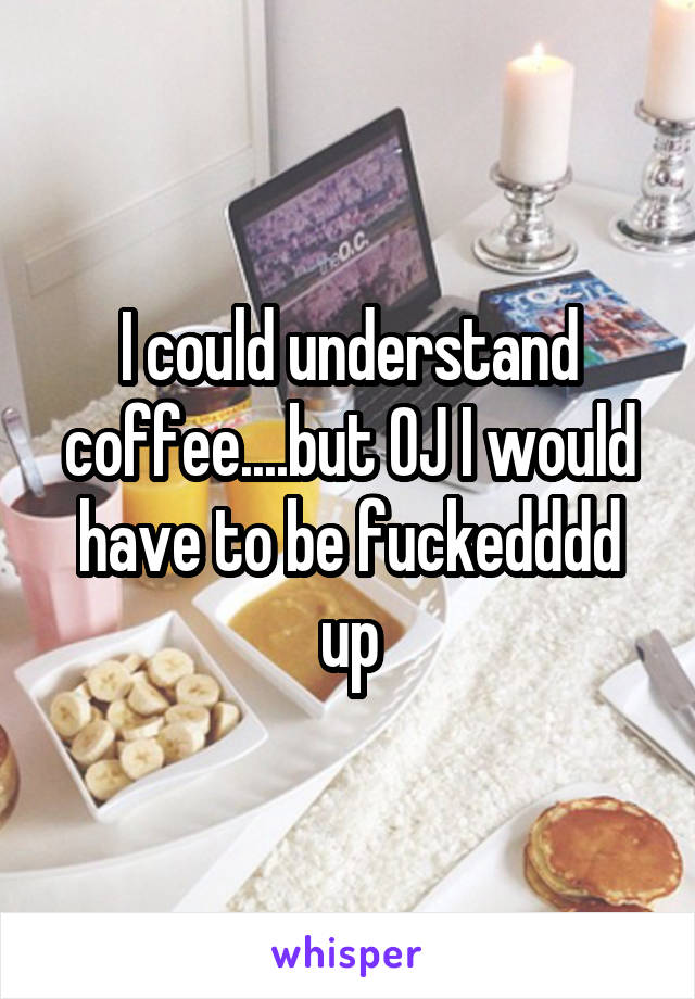 I could understand coffee....but OJ I would have to be fuckedddd up