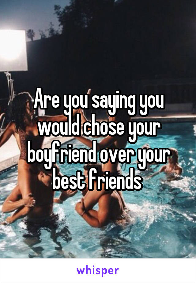 Are you saying you would chose your boyfriend over your best friends 