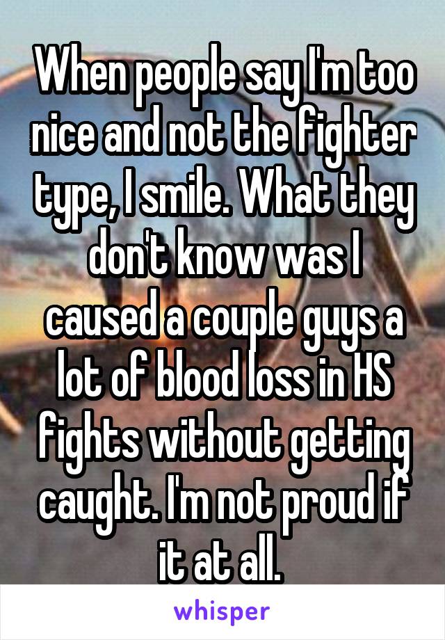 When people say I'm too nice and not the fighter type, I smile. What they don't know was I caused a couple guys a lot of blood loss in HS fights without getting caught. I'm not proud if it at all. 