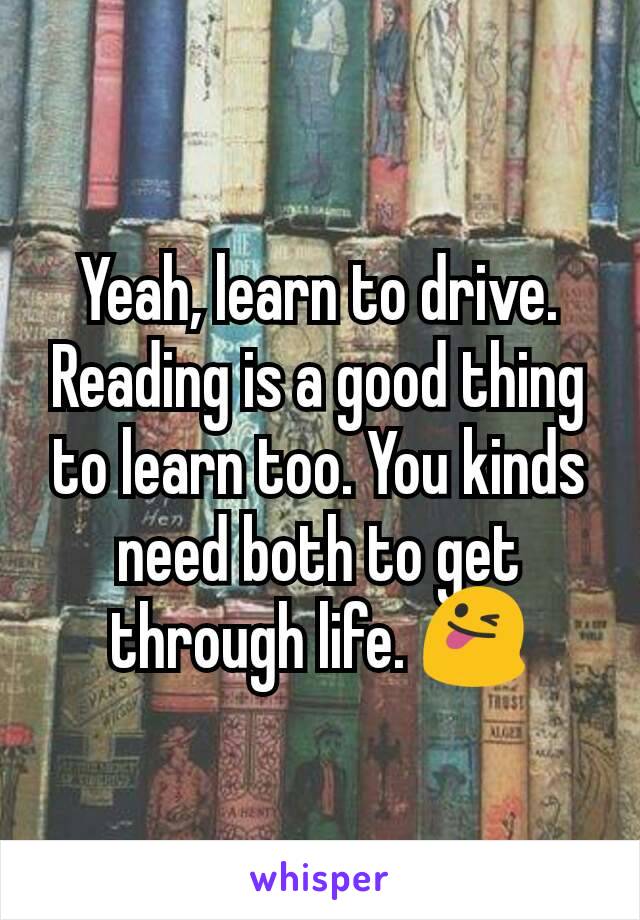 Yeah, learn to drive. Reading is a good thing to learn too. You kinds need both to get through life. 😜