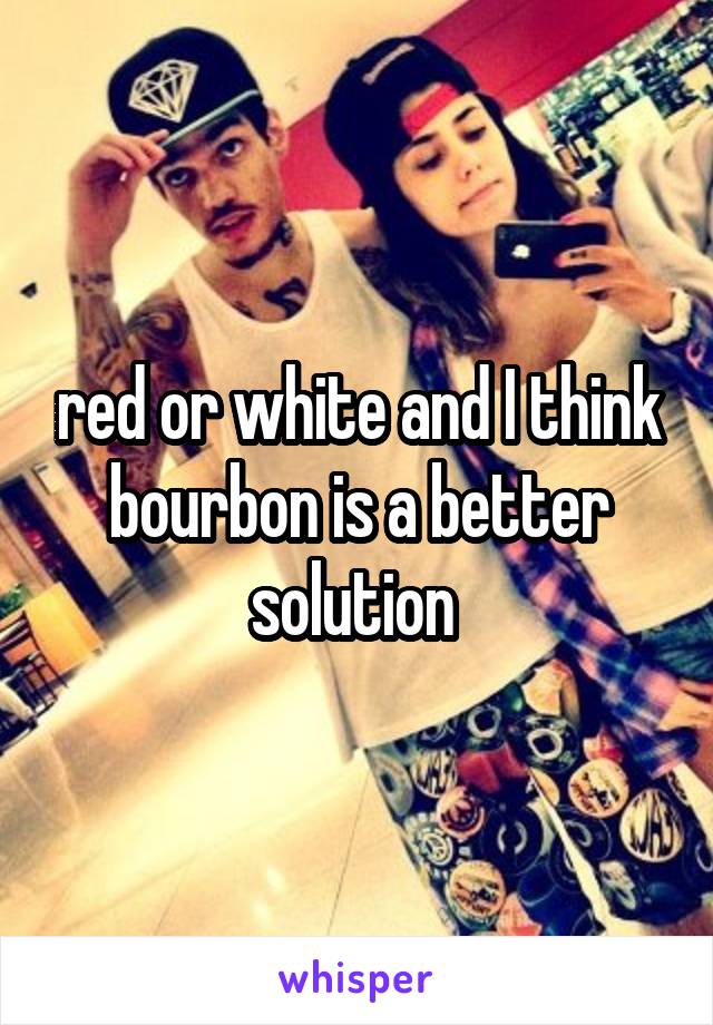 red or white and I think bourbon is a better solution 