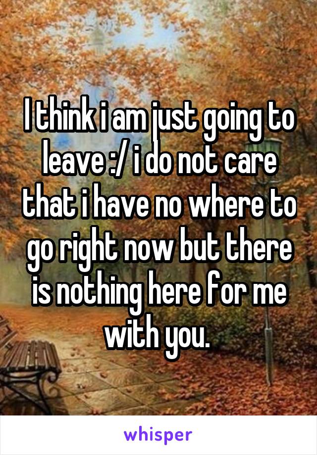 I think i am just going to leave :/ i do not care that i have no where to go right now but there is nothing here for me with you. 