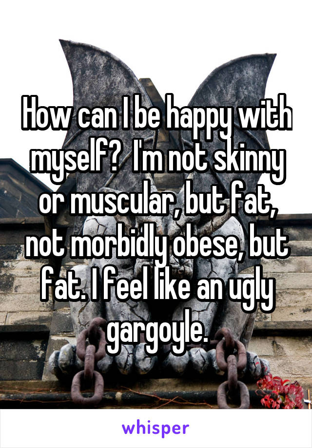 How can I be happy with myself?  I'm not skinny or muscular, but fat, not morbidly obese, but fat. I feel like an ugly gargoyle.