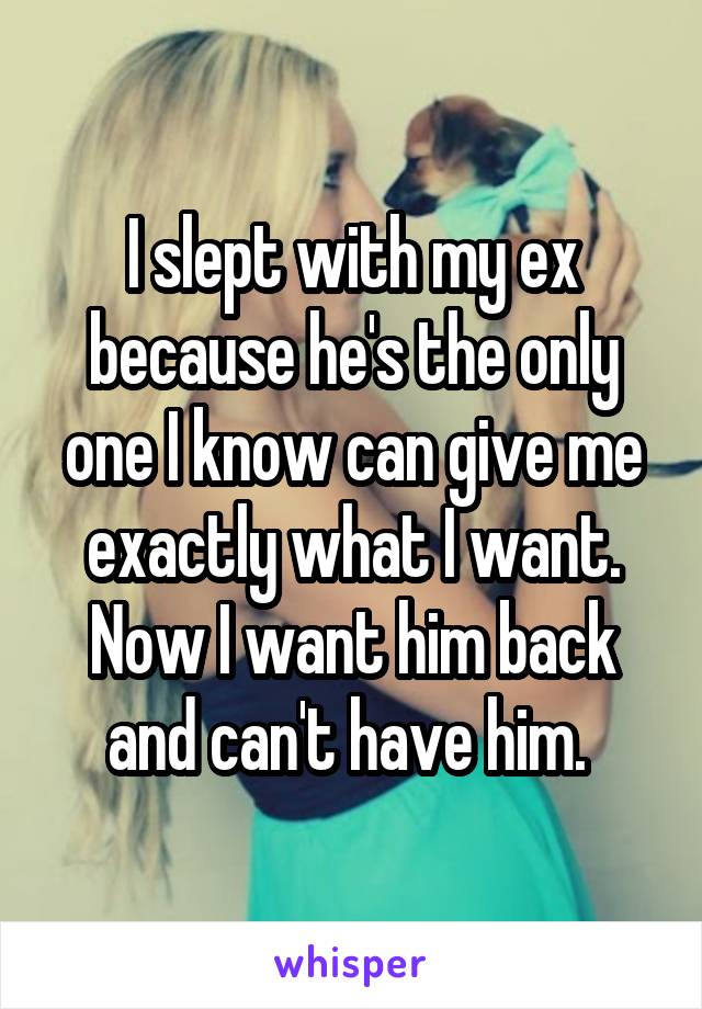 I slept with my ex because he's the only one I know can give me exactly what I want. Now I want him back and can't have him. 