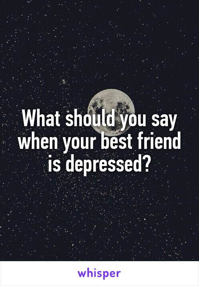 What should you say when your best friend is depressed?