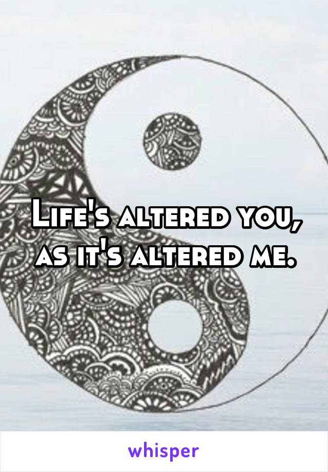 Life's altered you, as it's altered me.