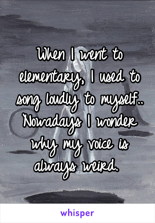 When I went to elementary, I used to song loudly to myself..
Nowadays I wonder why my voice is always weird. 