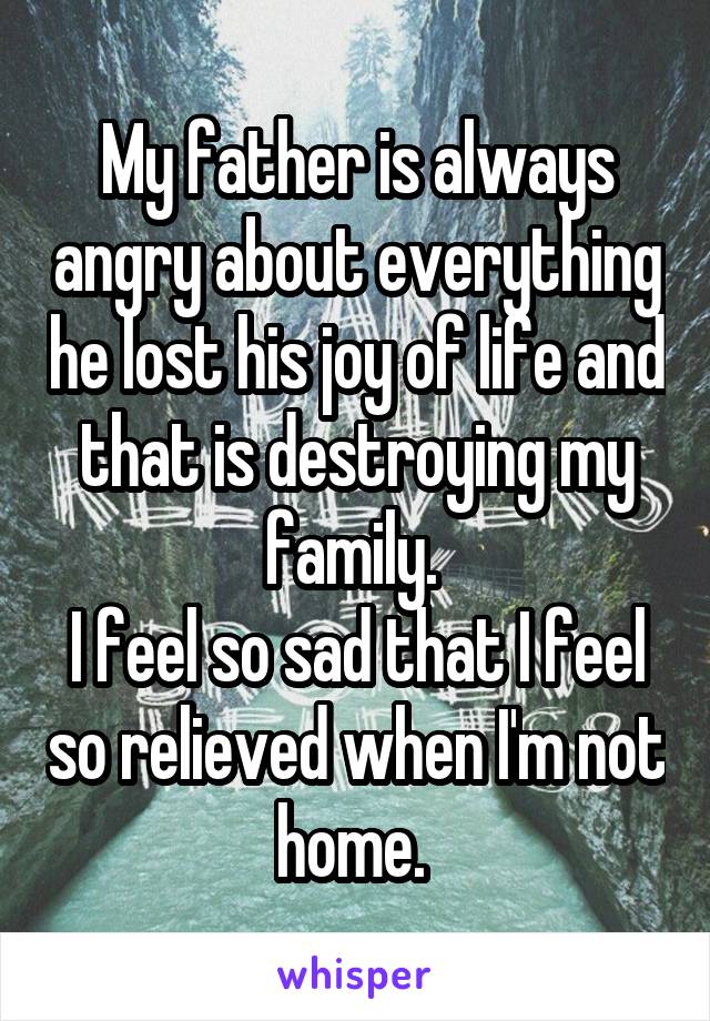 My father is always angry about everything he lost his joy of life and that is destroying my family. 
I feel so sad that I feel so relieved when I'm not home. 