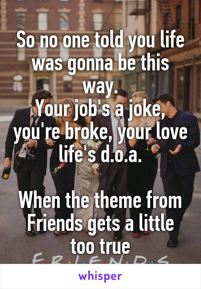 So no one told you life was gonna be this way.
Your job's a joke, you're broke, your love life's d.o.a.

When the theme from Friends gets a little too true