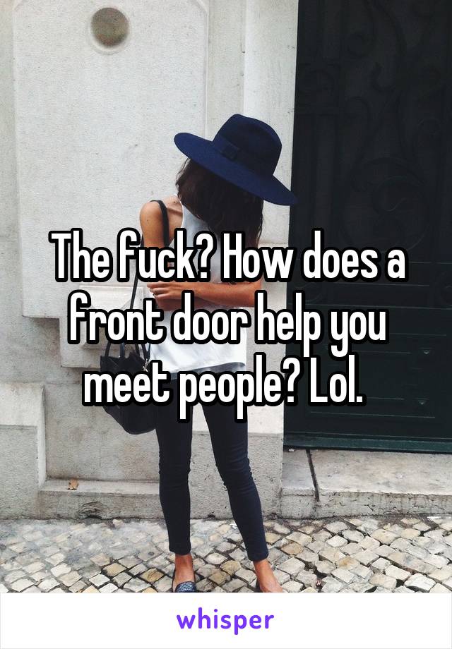 The fuck? How does a front door help you meet people? Lol. 