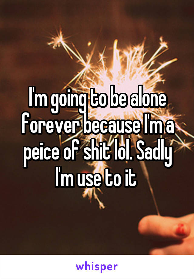 I'm going to be alone forever because I'm a peice of shit lol. Sadly I'm use to it 