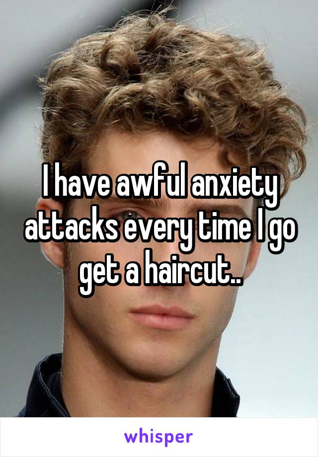 I have awful anxiety attacks every time I go get a haircut..