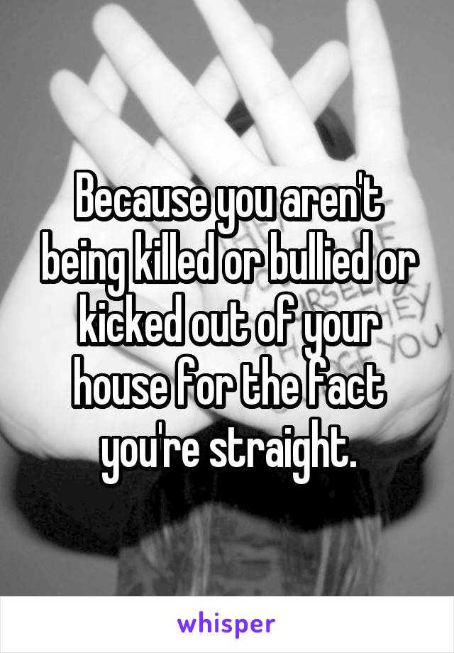 Because you aren't being killed or bullied or kicked out of your house for the fact you're straight.