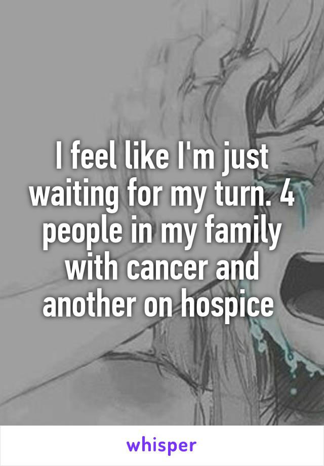 I feel like I'm just waiting for my turn. 4 people in my family with cancer and another on hospice 