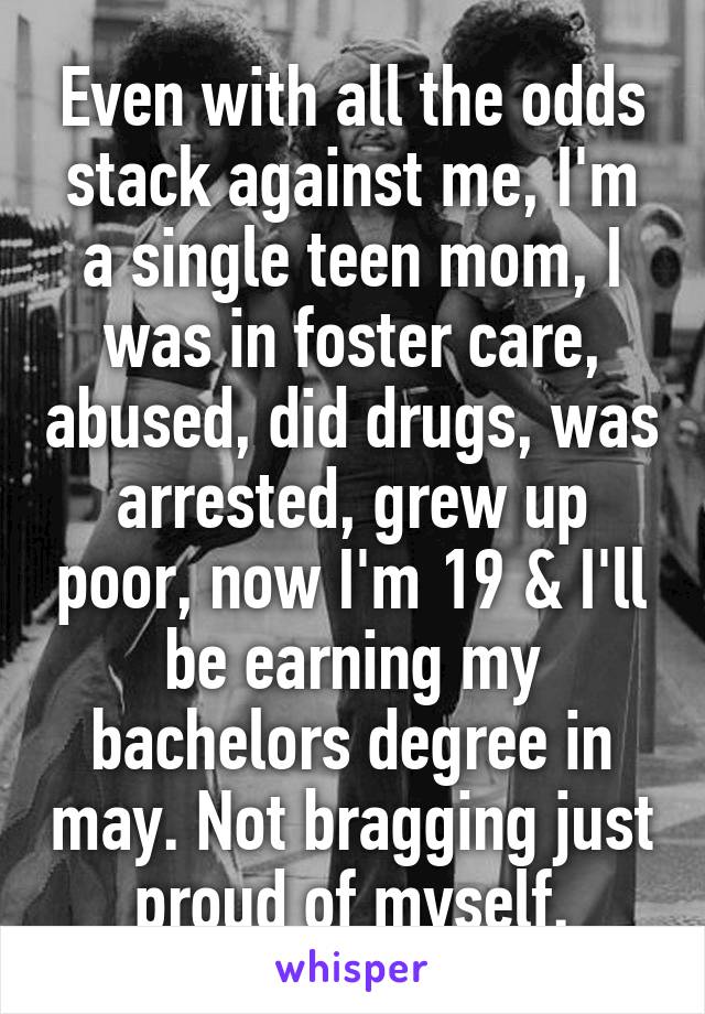 Even with all the odds stack against me, I'm a single teen mom, I was in foster care, abused, did drugs, was arrested, grew up poor, now I'm 19 & I'll be earning my bachelors degree in may. Not bragging just proud of myself.