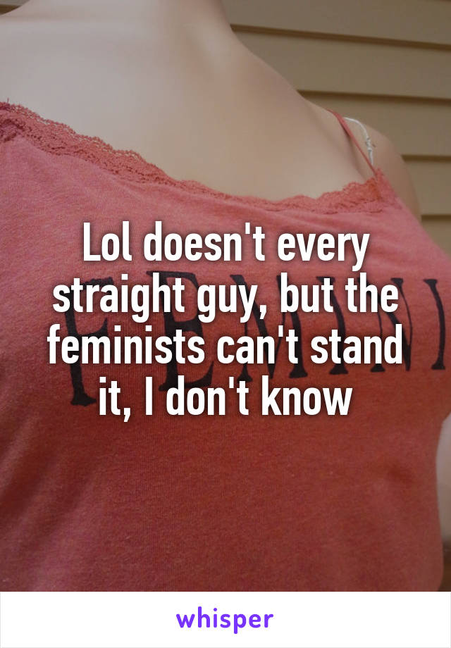 Lol doesn't every straight guy, but the feminists can't stand it, I don't know