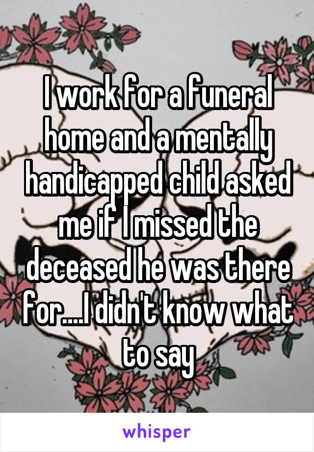 I work for a funeral home and a mentally handicapped child asked me if I missed the deceased he was there for....I didn't know what to say