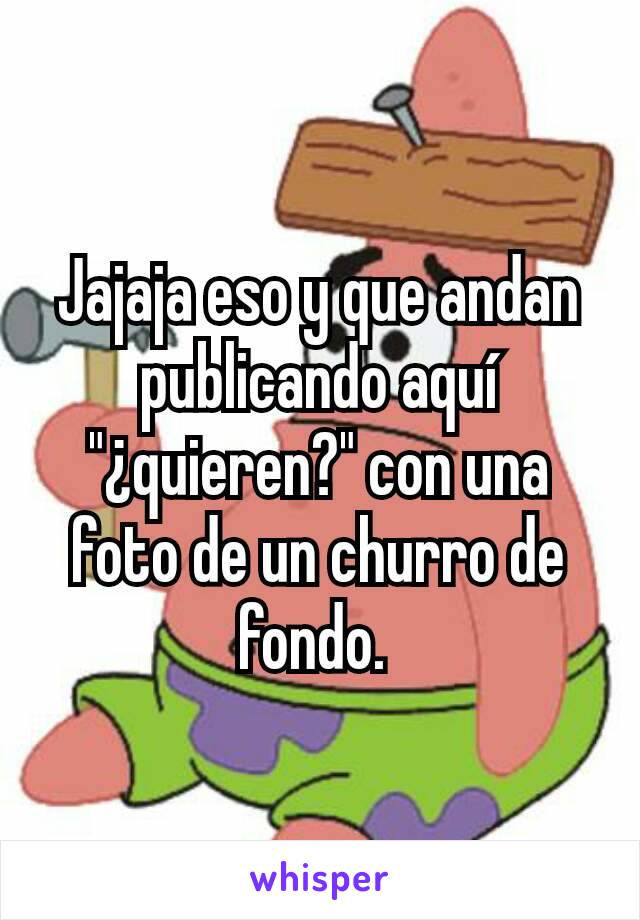 Jajaja eso y que andan publicando aquí "¿quieren?" con una foto de un churro de fondo. 