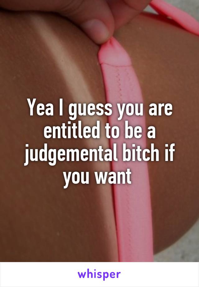 Yea I guess you are entitled to be a judgemental bitch if you want 