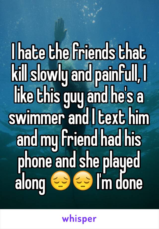 I hate the friends that kill slowly and painfull, I like this guy and he's a swimmer and I text him and my friend had his phone and she played along 😔😔 I'm done 