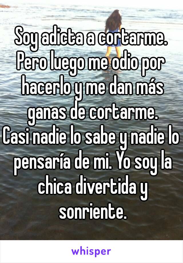 Soy adicta a cortarme.
Pero luego me odio por hacerlo y me dan más ganas de cortarme.
Casi nadie lo sabe y nadie lo pensaría de mi. Yo soy la chica divertida y sonriente.