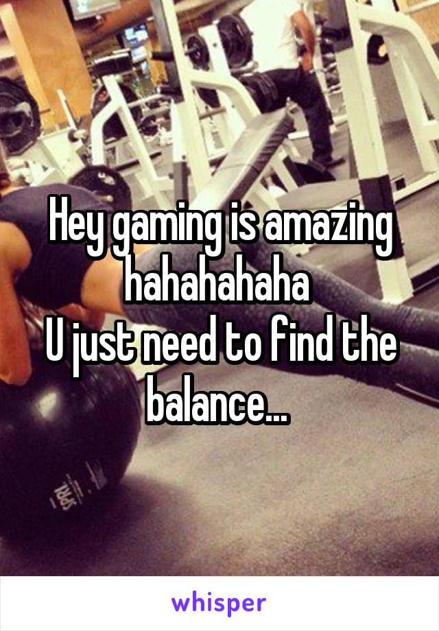Hey gaming is amazing hahahahaha 
U just need to find the balance... 