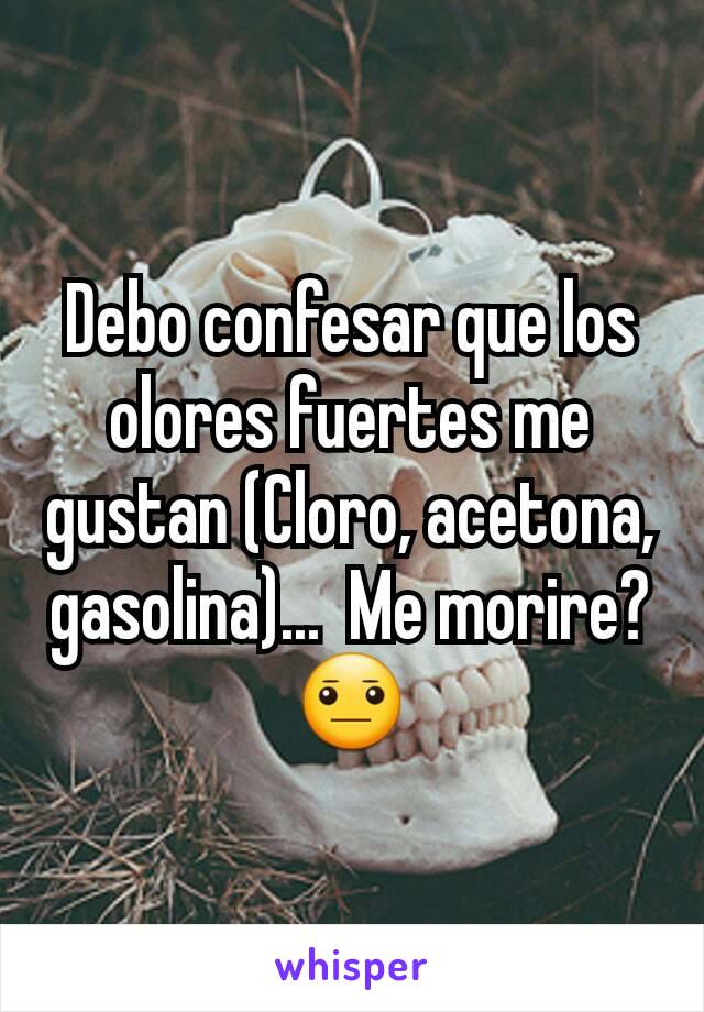 Debo confesar que los olores fuertes me gustan (Cloro, acetona, gasolina)...  Me morire?😐