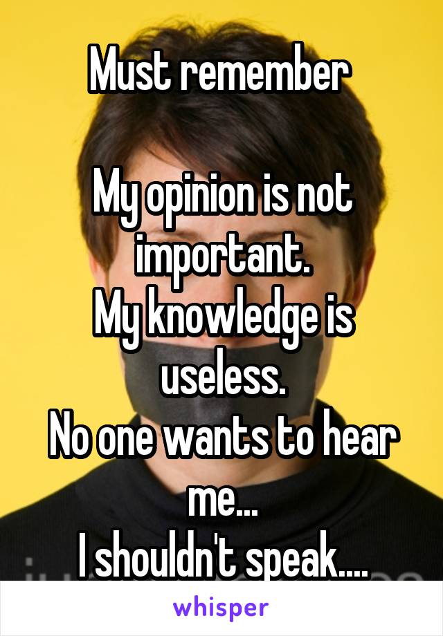 Must remember 

My opinion is not important.
My knowledge is useless.
No one wants to hear me...
I shouldn't speak....