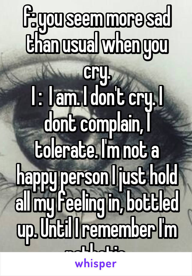 f: you seem more sad than usual when you cry.
I :  I am. I don't cry. I dont complain, I tolerate. I'm not a happy person I just hold all my feeling in, bottled up. Until I remember I'm pathetic.