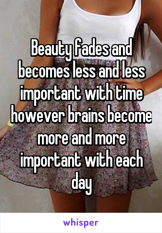 Beauty fades and becomes less and less important with time however brains become more and more important with each day